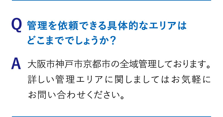 Q: 管理を依頼できる具体的なエリアはどこまででしょうか？A:大阪市神戸市京都市の全域管理しております。詳しい管理エリアに関しましてはお気軽にお問い合わせください。