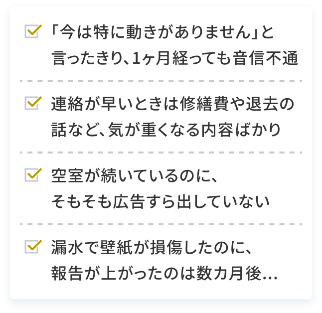 ｢今は特に動きがありません｣と言ったきり、1ヶ月経っても音信不通 連絡が早いときは修繕費や退去の話など、気が重くなる内容ばかり 空室が続いているのに、そもそも広告すら出していない 災害で壁紙が損傷したのに、報告が上がったのは数カ月後...