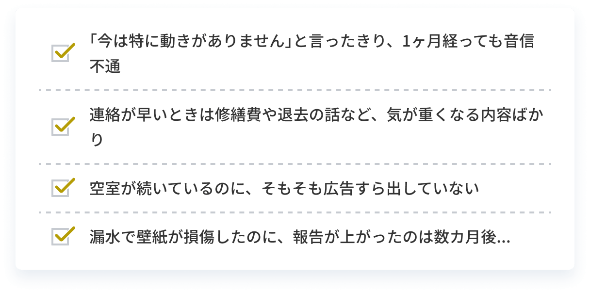｢今は特に動きがありません｣と言ったきり、1ヶ月経っても音信不通 連絡が早いときは修繕費や退去の話など、気が重くなる内容ばかり 空室が続いているのに、そもそも広告すら出していない 災害で壁紙が損傷したのに、報告が上がったのは数カ月後...