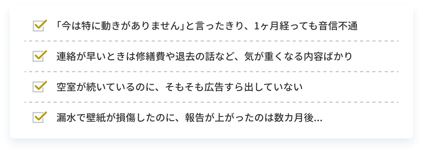 ｢今は特に動きがありません｣と言ったきり、1ヶ月経っても音信不通 連絡が早いときは修繕費や退去の話など、気が重くなる内容ばかり 空室が続いているのに、そもそも広告すら出していない 災害で壁紙が損傷したのに、報告が上がったのは数カ月後...