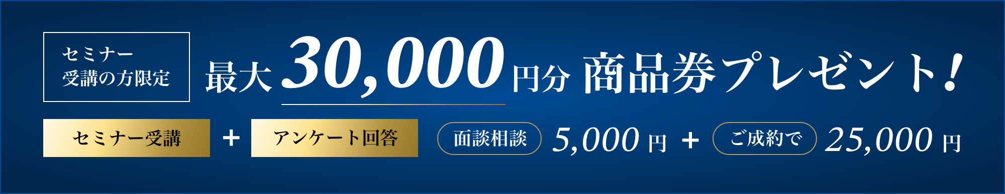 セミナー受講の方限定、最大30,000円分の商品券をプレゼント。セミナー受講とアンケート回答、面談相談で5,000円、ご成約で25,000円