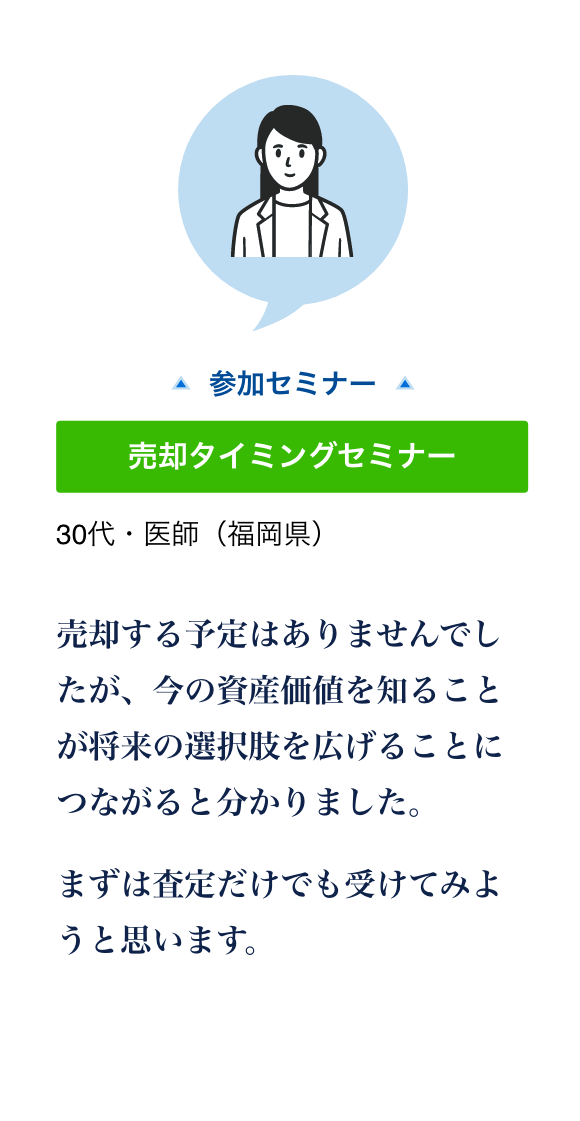 売却タイミングセミナーに参加した30代・医師（福岡県）の声。現在の資産価値を知ることが将来の選択肢を広げると分かり、査定を受けようと思った。